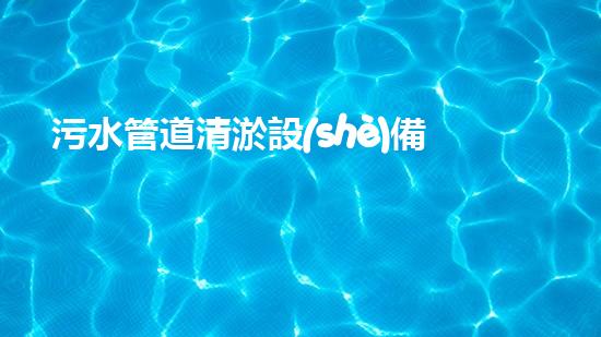 污水管道清淤設(shè)備：解放城市下水道的神秘力量！
